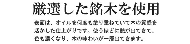 厳選した銘木を使用。表面は、オイルを何度も塗り重ねていて、木の質感を活かした仕上がりです。使うほどに艶が出てきて、色も濃くなり、木の味わいが一層出てきます。