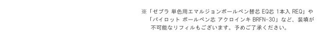 ※「ゼブラ 単色用エマルジョンボールペン替芯 EQ芯 1本入 REQ」や「パイロット ボールペン芯 アクロインキ BRFN-30」など、装填が不可能なリフィルもございます。予めご了承ください。