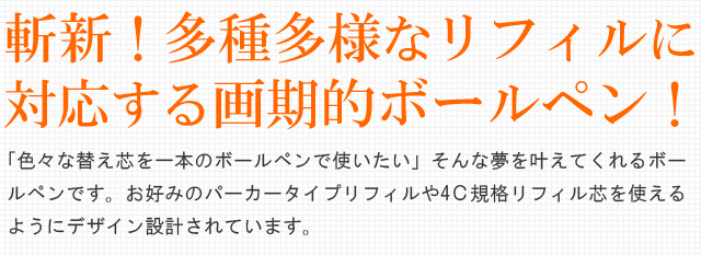 斬新！多種多様なリフィルに対応する画期的ボールペン！「色々なボールペン替芯を一本のボールペンで使いたい」そんな夢を叶えてくれるボールペンです。お好みのパーカータイプリフィルや4Ｃ規格リフィル芯を使えるようにデザイン設計されています。