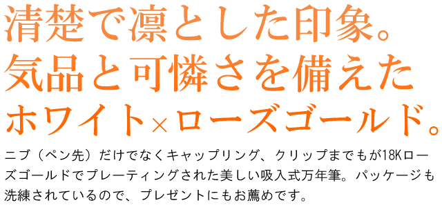 清楚で凛とした印象。気品と可憐さを備えたホワイト×ローズゴールド。ニブ（ペン先）だけでなくキャップリング、クリップまでもが18Kローズゴールドでプレーティングされた美しい吸入式万年筆。パッケージも洗練されているので、プレゼントにもお薦めです。