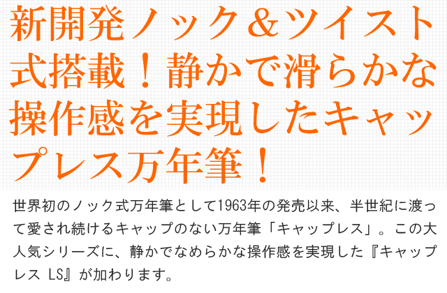 新開発ノック＆ツイスト式搭載！静かで滑らかな操作感を実現したキャップレス万年筆！世界初のノック式万年筆として1963年の発売以来、半世紀に渡っ
て愛され続けるキャップのない万年筆「キャップレス」。この大人気シリーズに、静かでなめらかな操作感を実現した『キャップレス LS』が加わります。