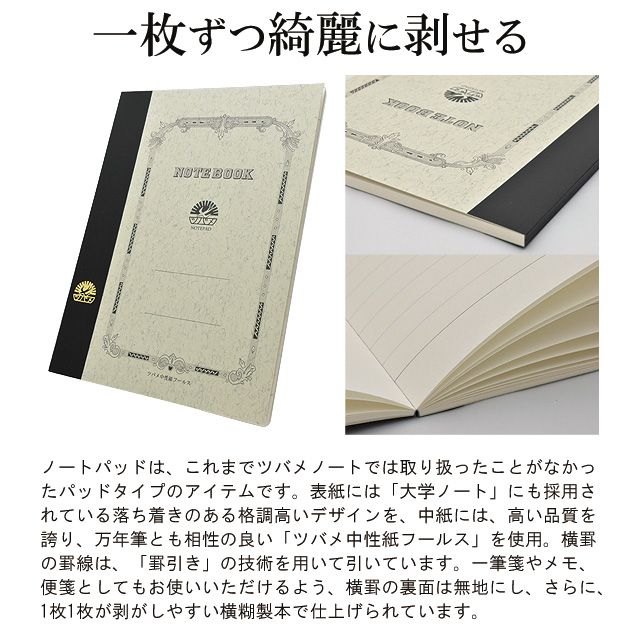 一枚ずつ綺麗に剥せる。 ノートパッドは、これまでツバメノートでは取り扱ったことがなかったパッドタイプのアイテムです。表紙には「大学ノート」にも採用されている落ち着きのある格調高いデザインを、中紙には、高い品質を誇り、万年筆とも相性の良い「ツバメ中性紙フールス」を使用。横罫の罫線は、「罫引き」の技術を用いて引いています。一筆箋やメモ、便箋としてもお使いいただけるよう、横罫の裏面は無地にし、さらに、1枚1枚が剥がしやすい横糊製本で仕上げられています。