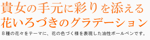 貴女の手元に彩りを添える。８種の花々をテーマに、花の色づく様を表現した油性ボールペンです。