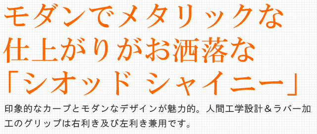  モダンでメタリックな仕上がりがお洒落な「シオッド シャイニー」。印象的なカーブとモダンなデザインが魅力的。人間工学設計＆ラバー加工のグリップは右利き及び左利き兼用です。