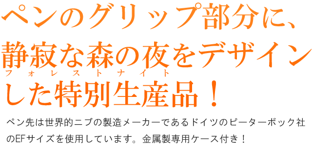 ペンのグリップ部分に、静寂な森の夜をデザインした特別生産品！ペン先は世界的ニブの製造メーカーであるドイツのピーターボック社のEFサイズを使用しています。金属製専用ケース付き！