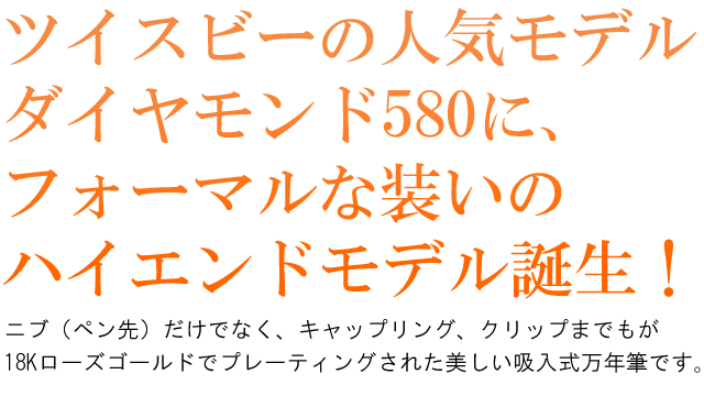 ツイスビーの人気モデルダイヤモンド 580に、フォーマルな装いのハイエンドモデル誕生！ニブ（ペン先）だけでなく、キャップリング、クリップまでもが18Kローズゴールドでプレーティングされた美しい吸入式万年筆です。