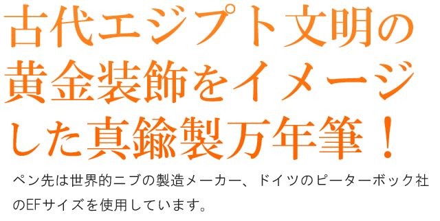 古代エジプト文明の黄金装飾をイメージした真鍮製の万年筆。ペン先は世界的ニブの製造メーカー、ドイツのピーターボック社のEFサイズを使用しています。