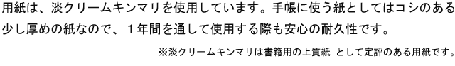 用紙は、淡クリームキンマリを使用しています。手帳に使う紙としてはコシのある少し厚めの紙なので、1年間を通して使用する際も安心の耐久性です。※淡クリームキンマリは書籍用の上質紙 として定評のある用紙です。