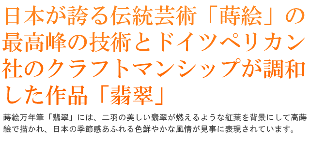 日本が誇る伝統芸術「蒔絵」の最高峰の技術とドイツペリカン社のクラフトマンシップが調和した作品「翡翠」。蒔絵万年筆「翡翠」には、二羽の美しい翡翠が燃えるような紅葉を背景にして高蒔絵で描かれ、日本の季節感あふれる色鮮やかな風情が見事に表現されています。