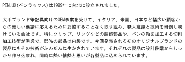 PENLUX(ペンラックス)は1999年に台北に設立されました。大手ブランド筆記具向けのOEM事業を受けて、イタリア、米国、日本など幅広い顧客からの厳しい要請に応えるために妥協することなく取り組み、職人意識と技術を研鑽し続けている会社です。