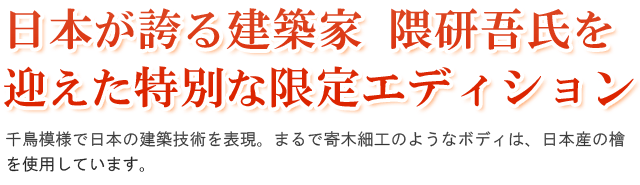 日本が誇る建築家 隈研吾氏を迎えた特別な限定エディション。千鳥模様で日本の建築技術を表現。まるで寄木細工のようなボディは、日本産のヒノキを使用しています。