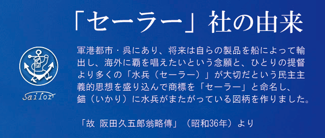 「セーラー」社の由来。軍港都市・呉にあり、将来は自らの製品を船によって輸出し、海外に覇を唱えたいという念願と、ひとりの提督より多くの「水兵(セーラー)」が大切だという民主主義的思想を盛り込んで商標を「セーラー」と命名し、錨(いかり)に水兵がまたがっている図柄を作りました。「故 阪田久五郎翁略傳」(昭和36年)より。