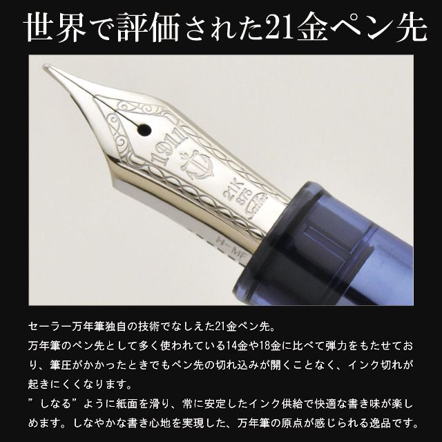 世界で評価された21金ペン先。セーラー万年筆独自の技術でなしえた21金ペン先。万年筆のペン先として多く使われている14金や18金に比べて弾力をもたせており、筆圧がかかったときでもペン先の切れ込みが開くことなく、インク切れが起きにくくなります。”しなる”ように紙面を滑り、常に安定したインク供給で快適な書き味が楽しめます。しなやかな書き心地を実現した、万年筆の原点が感じられる逸品です。