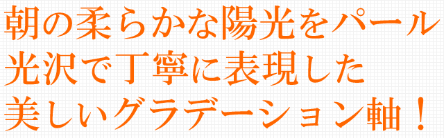 朝の柔らかな陽光をパール光沢で表現した美しいグラデーション軸！