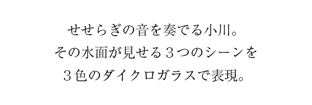 せせらぎの音を奏でる小川。その水面が見せる3つのシーンを3色のダイクロガラスで表現。