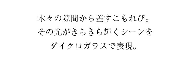 木々の隙間から差すこもれび。その光がきらきら輝くシーンをダイクロガラスで表現。