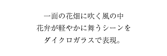 一面の花畑に吹く風の中、花弁が軽やかに舞うシーンをダイクロガラスで表現。