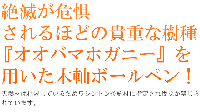   絶滅が危惧されるほどの貴重な樹種『オオバマホガニー』を 用いた木軸ボールペン！天然材は枯渇しているためワシントン条約材に指定され伐採が禁じられています。