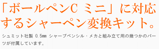 「ボールペンC ミニ」に対応するシャーペン変換キット。シュミット社製 DSM 2007 0.5mm シャープペンシル・メカと組み立て用の幾つかのパーツが付属しています。