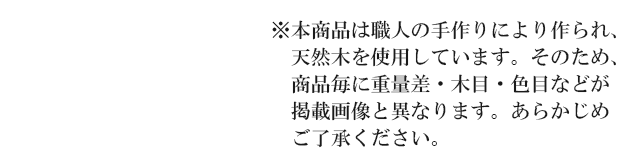 ※本商品は職人の手作りにより作られ、天然木を使用しています。そのため商品毎に重量差・木目・色目などが掲載画像と異なります。あらかじめご了承ください。