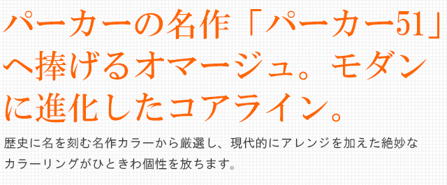  パーカーの名作「パーカー51」へ捧げるオマージュ。モダンに進化したコアライン。歴史に名を刻む名作カラーから厳選し、現代的にアレンジを加えた絶妙なカラーリングがひときわ個性を放ちます。