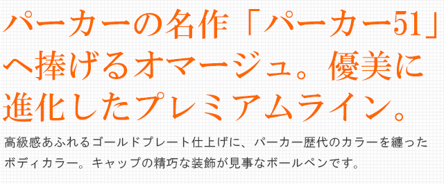  パーカーの名作「パーカー51」へ捧げるオマージュ。優美に進化したプレミアムライン。高級感あふれるゴールドプレート仕上げに、パーカー歴代のカラーを纏ったボディカラー。キャップの精巧な装飾が見事なボールペンです。