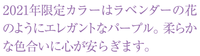 2021年限定カラーはラベンダーの花のようにエレガントなパープル。柔らかな色合いに心が安らぎます。