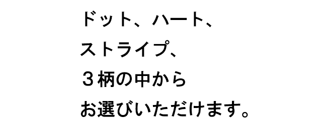 ドット、ハート、ストライプ、３柄の中からお選びいただけます。