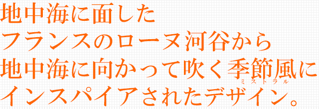 地中海に面したフランスのローヌ河谷から地中海に向かって吹く季節風にインスパイアされたデザイン。