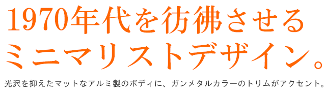  1970年代を彷彿させるミニマリストデザイン。光沢を抑えたマットなアルミ製のボディに、ガンメタルカラーのトリムがアクセント。