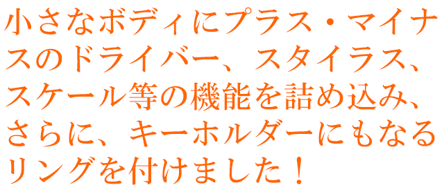 小さなボディにプラス・マイナスのドライバー、スタイラス、スケール等の機能を詰め込み、さらに、キーホルダーにもなるリングを付けました！