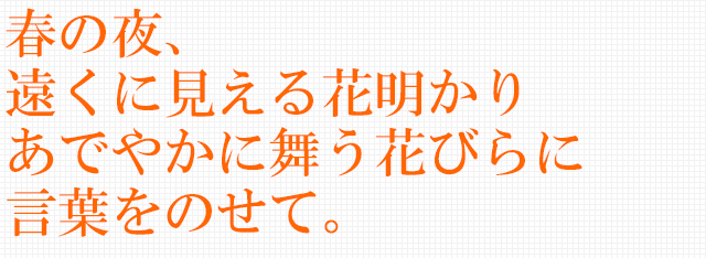 春の夜、遠くに見える花明かり あでやかに舞う花びらに 言葉をのせて。