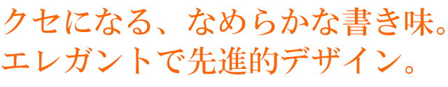 クセになる、なめらかな書き味。エレガントで先進的デザイン。