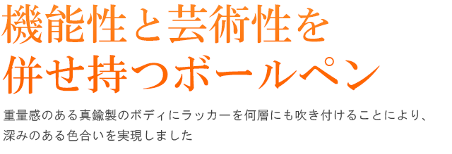 機能性と芸術性を併せ持つボールペン。重量感のある真鍮製のボディにラッカーを何層にも吹き付けることにより、深みのある色合いを実現しました。