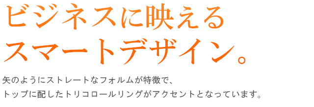 ビジネスに映えるスマートデザイン。矢のようにストレートなフォルムが特徴で、トップに配したトリコロールリングがアクセントとなっています。