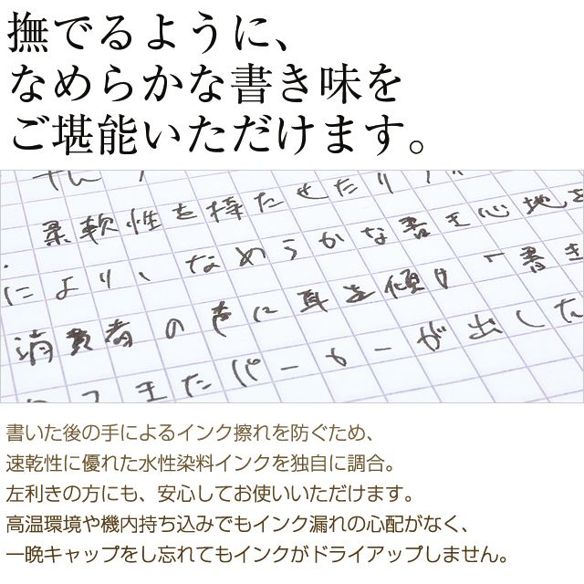 撫でるように、なめらかな書き味をご堪能いただけます。書いた後の手によるインク擦れを防ぐため、速乾性に優れた水性染料インクを独自に調合。左利きの方にも、安心してお使いいただけます。高温環境や機内持ち込みでもインク漏れの心配がなく、一晩キャップをし忘れてもインクがドライアップしません。