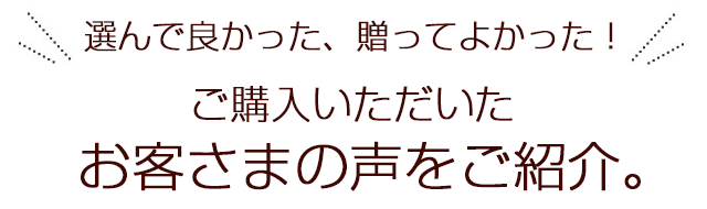 選んで良かった、贈ってよかった！ご購入いただいたお客さまの声をご紹介。