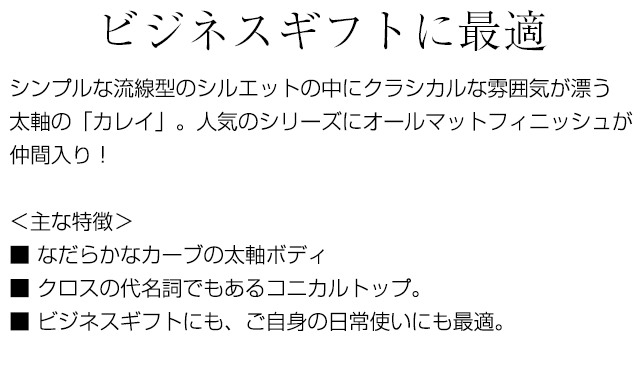 ビジネスギフトに最適 シンプルな流線型のシルエットの中にクラシカルな雰囲気が漂う太軸のカレイ。人気のシリーズにオールマットフィニッシュが仲間入り！＜主な特徴＞■ なだらかなカーブの太軸ボディ■ クロスの代名詞でもあるコニカルトップ。■ ビジネスギフトにも、ご自身の日常使いにも最適。