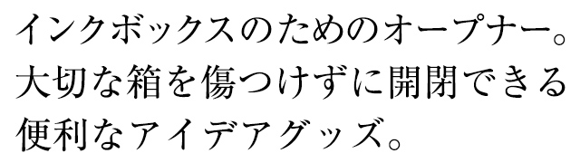 インクボックスのためのオープナー。大切な箱を傷つけずに開閉できる便利なアイデアグッズ。