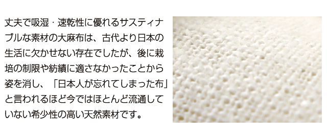 丈夫で吸湿・速乾性に優れるサスティナブルな素材の大麻布は、古代より日本の生活に欠かせない存在でしたが、後に栽培の制限や紡績に適さなかったことから姿を消し、「日本人が忘れてしまった布」と言われるほど今ではほとんど流通していない希少性の高い天然素材です。
