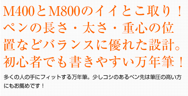 M400とM800のイイとこ取り！ペンの長さ・太さ・重心の位置などバランスに優れた設計。初心者でも書きやすい万年筆！多くの人の手にフィットする万年筆！少しコシのあるペン先は筆圧の高い方にもお薦め。永く愛用できる一本です！