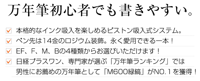 万年筆初心者でも書きやすい。本格的なインク吸入を楽しめるピストン吸入式システム。ペン先は14金のロジウム装飾。永く愛用できる一本！EF、F、M、Bの4種類からお選びいただけます！日経プラスワン、専門家が選ぶ「万年筆ランキング」では男性にお薦めの万年筆として「M600緑縞」がNO.１を獲得！