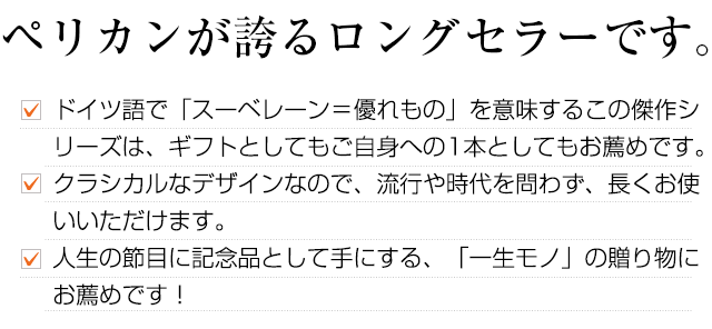 ペリカンが誇るロングセラーです。ドイツ語で「スーベレーン＝優れもの」を意味するこの傑作シリーズは、ギフトとしてもご自身への1本としてもお薦めです。クラシカルなデザインなので、流行や時代を問わず、長くお使いいただけます。人生の節目に記念品として手にする、「一生モノ」の贈り物にもお薦めです！