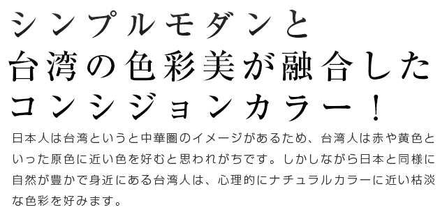 シンプルモダンと台湾の色彩美が融合したコンシジョンカラー！日本人は台湾というと中華圏のイメージがあるため、台湾人は赤や黄色といった原色に近い色を好むと思われがちです。しかしながら日本と同様に自然が豊かで身近にある台湾人は、心理的にナチュラルカラーに近い枯淡な色彩を好みます。