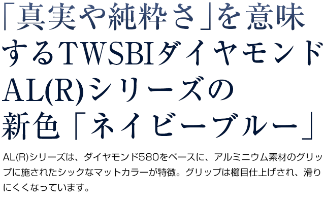  真実や純粋さを意味するTWSBIダイヤモンドAL(R)シリーズの新色 ネイビーブルー。AL(R)シリーズは、ダイヤモンド580をベースに、アルミニウム素材のグリップに施されたシックなマットカラーが特徴。グリップは櫛目仕上げされ、滑りにくくなっています。