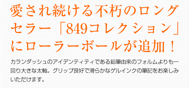 愛され続ける不朽のロングセラー「849コレクション」にローラーボールが追加！カランダッシュのアイデンティティである鉛筆由来のフォルムよりも一回り大きな太軸。グリップ良好で滑らかなゲルインクの筆記をお楽しみいただけます。