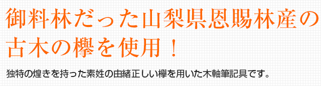 御料林だった山梨県恩賜林産の古木の欅を使用！独特の煌きを持った素姓の由緒正しい欅を用いた木軸筆記具です。