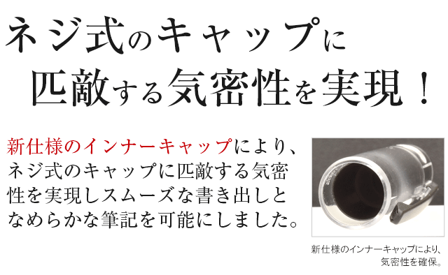 ネジ式のキャップに匹敵する気密性を実現！新仕様のインナーキャップにより、ネジ式のキャップに匹敵する気密性を実現しスムーズな書き出しとなめらかな筆記を可能にしました。