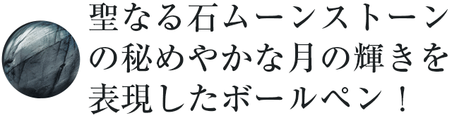 聖なる石ムーンストーンの秘めやかな月の輝きを表現したボールペン！