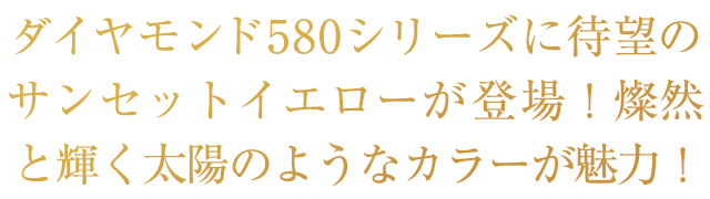 ダダイヤモンド580シリーズに待望のサンセットイエローが登場！燦然と輝く太陽のようなカラーが魅力！